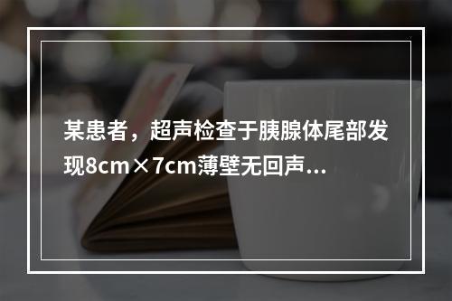 某患者，超声检查于胰腺体尾部发现8cm×7cm薄壁无回声区，