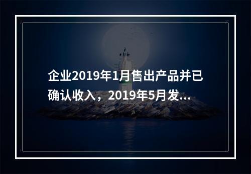 企业2019年1月售出产品并已确认收入，2019年5月发生销