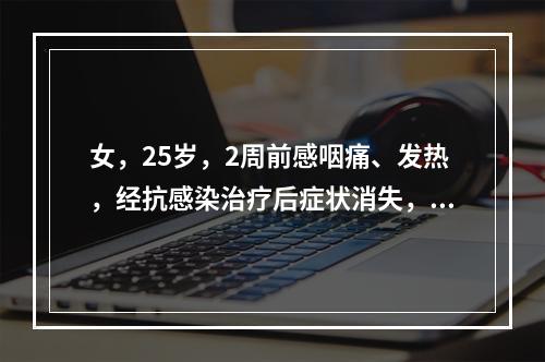 女，25岁，2周前感咽痛、发热，经抗感染治疗后症状消失，但渐