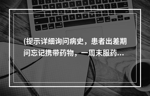 (提示详细询问病史，患者出差期问忘记携带药物，一周未服药，回