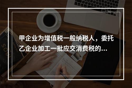 甲企业为增值税一般纳税人，委托乙企业加工一批应交消费税的W材