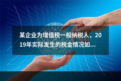 某企业为增值税一般纳税人，2019年实际发生的税金情况如下：