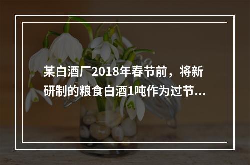 某白酒厂2018年春节前，将新研制的粮食白酒1吨作为过节福利