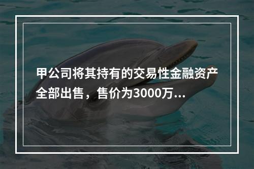 甲公司将其持有的交易性金融资产全部出售，售价为3000万元；