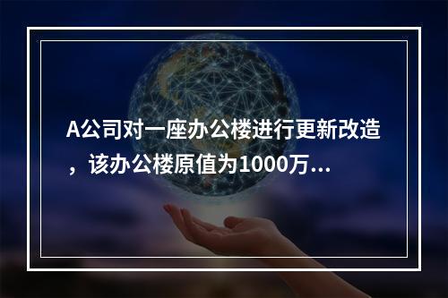 A公司对一座办公楼进行更新改造，该办公楼原值为1000万元，