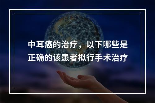 中耳癌的治疗，以下哪些是正确的该患者拟行手术治疗