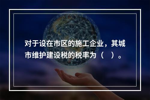 对于设在市区的施工企业，其城市维护建设税的税率为（　）。