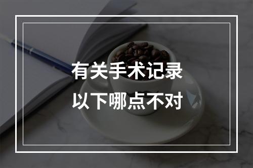 有关手术记录以下哪点不对