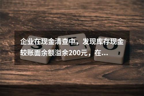 企业在现金清查中，发现库存现金较账面余额溢余200元，在未经