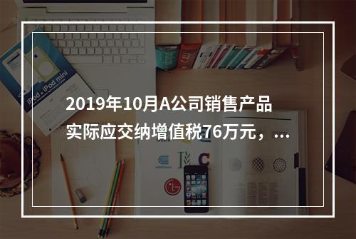 2019年10月A公司销售产品实际应交纳增值税76万元，消费