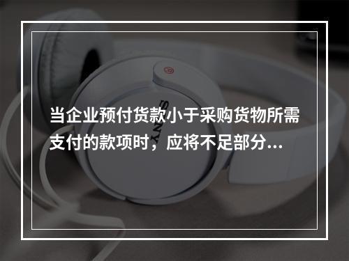 当企业预付货款小于采购货物所需支付的款项时，应将不足部分补付