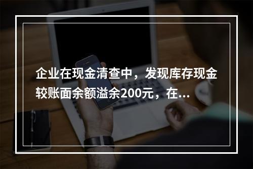 企业在现金清查中，发现库存现金较账面余额溢余200元，在未经