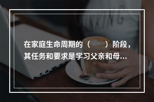 在家庭生命周期的（　　）阶段，其任务和要求是学习父亲和母亲的