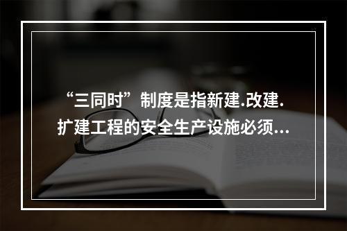 “三同时”制度是指新建.改建.扩建工程的安全生产设施必须与主