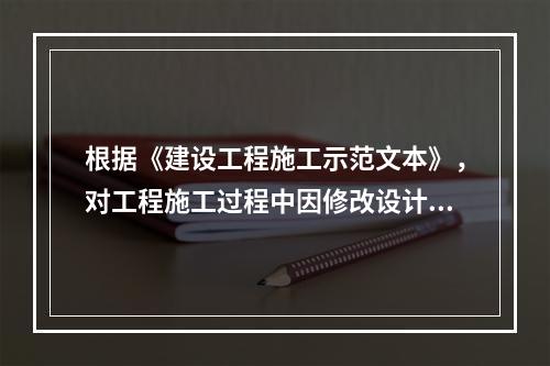 根据《建设工程施工示范文本》，对工程施工过程中因修改设计而新