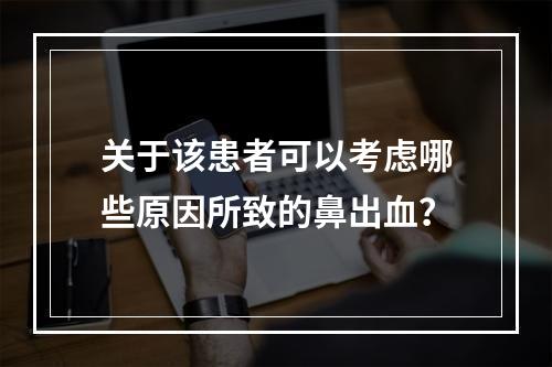 关于该患者可以考虑哪些原因所致的鼻出血？