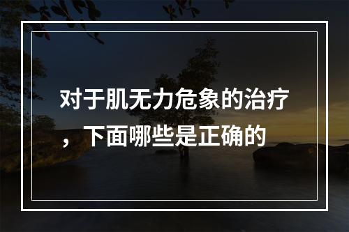 对于肌无力危象的治疗，下面哪些是正确的