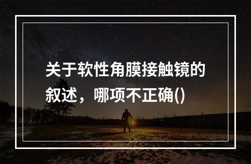 关于软性角膜接触镜的叙述，哪项不正确()