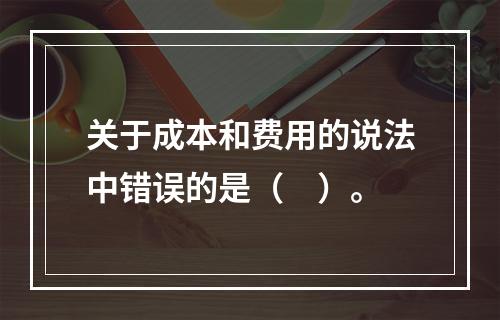 关于成本和费用的说法中错误的是（　）。