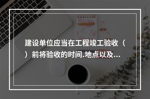 建设单位应当在工程竣工验收（　）前将验收的时间.地点以及验收