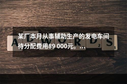 某厂本月从事辅助生产的发电车间待分配费用89 000元。本月