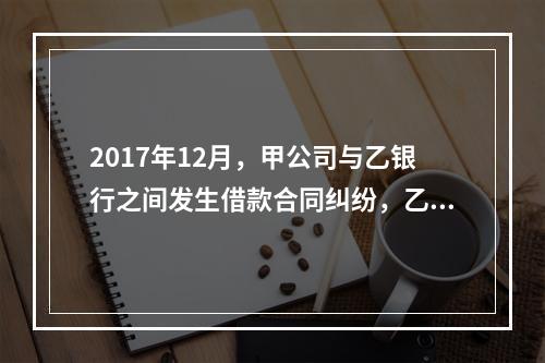 2017年12月，甲公司与乙银行之间发生借款合同纠纷，乙银行