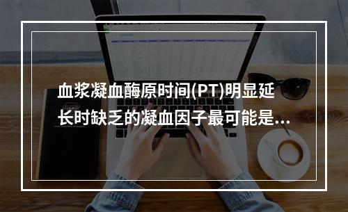 血浆凝血酶原时间(PT)明显延长时缺乏的凝血因子最可能是下列