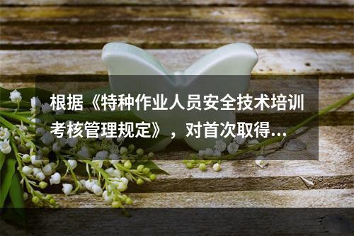 根据《特种作业人员安全技术培训考核管理规定》，对首次取得特种