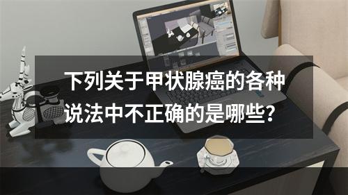 下列关于甲状腺癌的各种说法中不正确的是哪些？