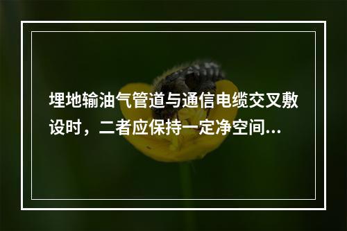 埋地输油气管道与通信电缆交叉敷设时，二者应保持一定净空间距，