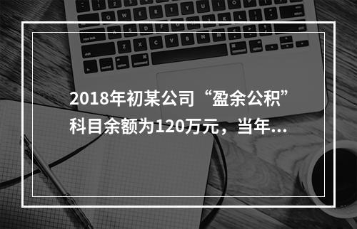 2018年初某公司“盈余公积”科目余额为120万元，当年实现