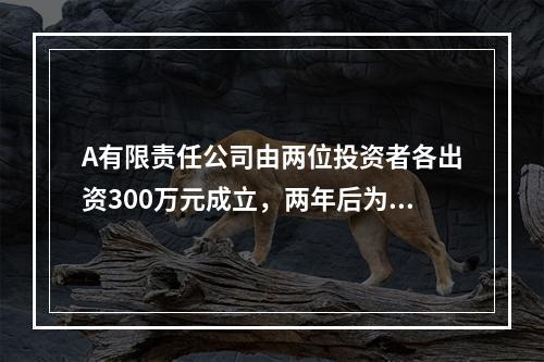 A有限责任公司由两位投资者各出资300万元成立，两年后为了扩