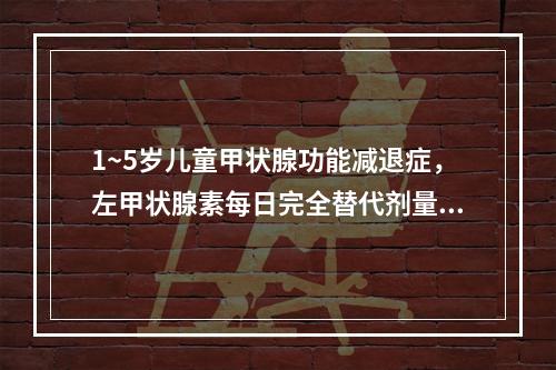 1~5岁儿童甲状腺功能减退症，左甲状腺素每日完全替代剂量为