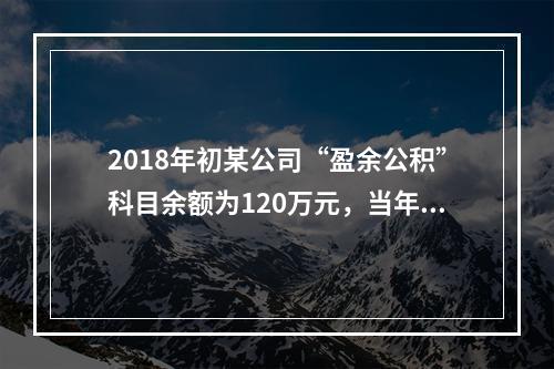 2018年初某公司“盈余公积”科目余额为120万元，当年实现