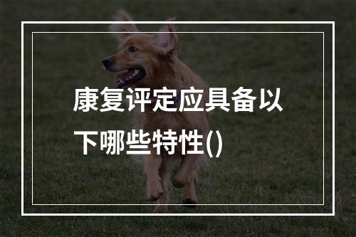 康复评定应具备以下哪些特性()