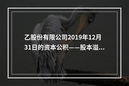 乙股份有限公司2019年12月31日的资本公积——股本溢价为