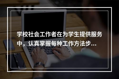 学校社会工作者在为学生提供服务中，认真掌握每种工作方法步骤背