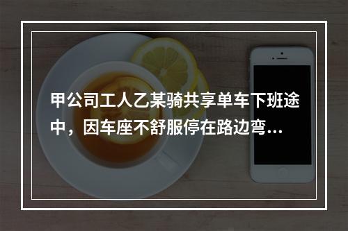 甲公司工人乙某骑共享单车下班途中，因车座不舒服停在路边弯腰调