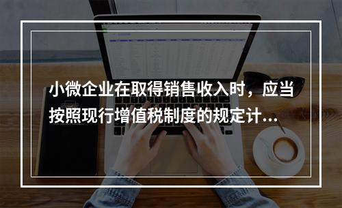 小微企业在取得销售收入时，应当按照现行增值税制度的规定计算应