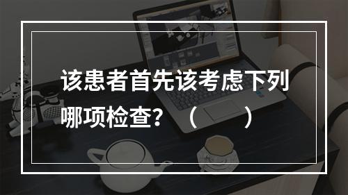 该患者首先该考虑下列哪项检查？（　　）