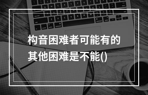 构音困难者可能有的其他困难是不能()