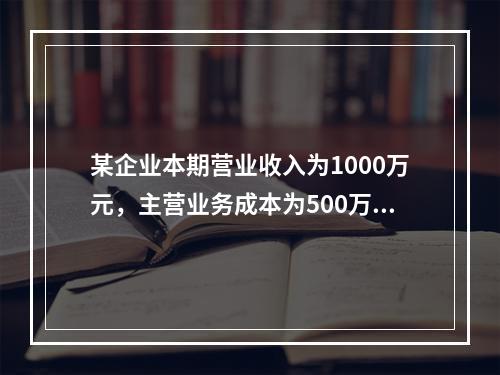 某企业本期营业收入为1000万元，主营业务成本为500万元，