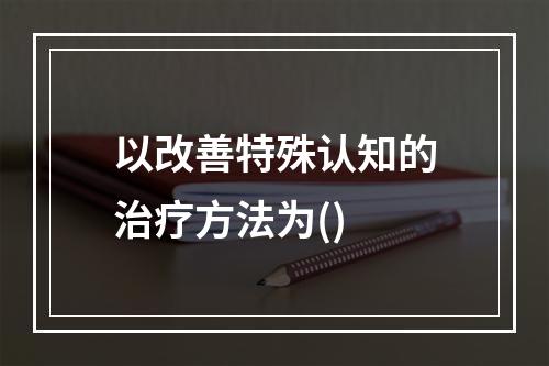 以改善特殊认知的治疗方法为()