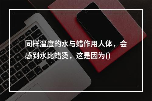 同样温度的水与蜡作用人体，会感到水比蜡烫，这是因为()