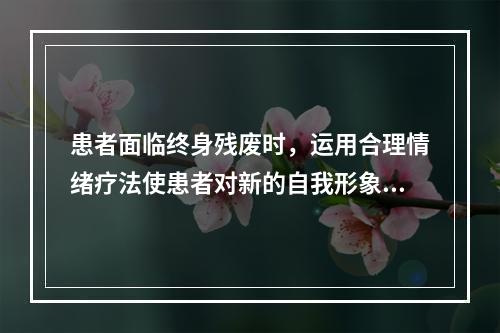 患者面临终身残废时，运用合理情绪疗法使患者对新的自我形象产生