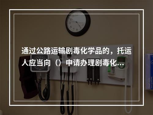 通过公路运输剧毒化学品的，托运人应当向（）申请办理剧毒化学品