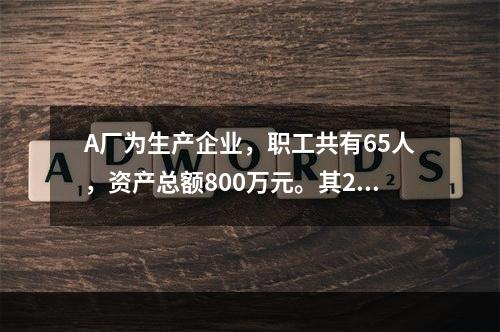 A厂为生产企业，职工共有65人，资产总额800万元。其201