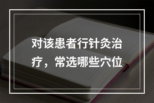 对该患者行针灸治疗，常选哪些穴位