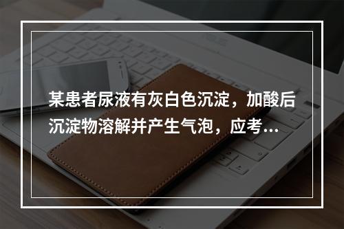 某患者尿液有灰白色沉淀，加酸后沉淀物溶解并产生气泡，应考虑