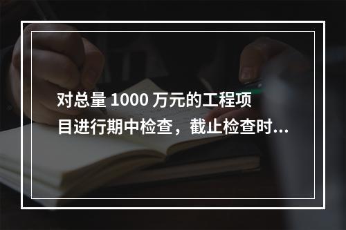 对总量 1000 万元的工程项目进行期中检查，截止检查时已完